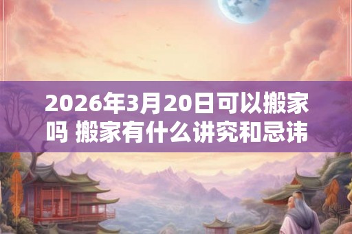 2026年3月20日可以搬家吗 搬家有什么讲究和忌讳