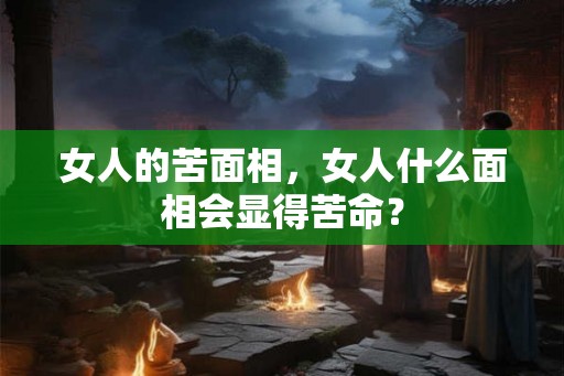 女人的苦面相,女人什么面相会显得苦命? 女人的苦面相,女人什么面相会显得苦命?