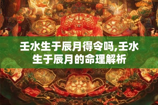 壬水生于辰月得令吗,壬水生于辰月的命理解析