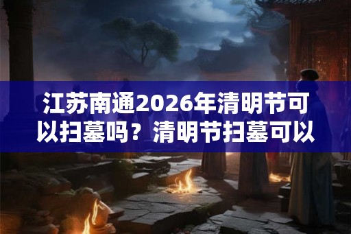 江苏南通2026年清明节可以扫墓吗？清明节扫墓可以提前吗？