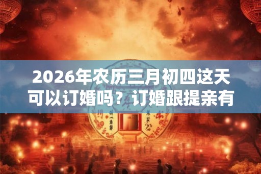 2026年农历三月初四这天可以订婚吗？订婚跟提亲有什么不同？