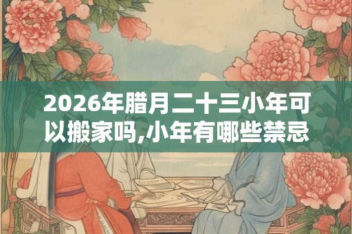 2026年腊月二十三小年可以搬家吗,小年有哪些禁忌