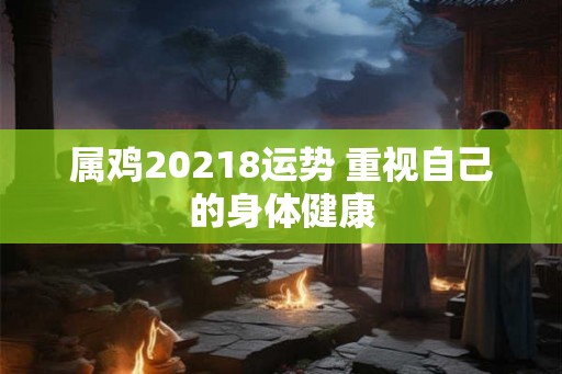 属鸡20218运势 重视自己的身体健康 属鸡20218运势 重视自己的身体健康