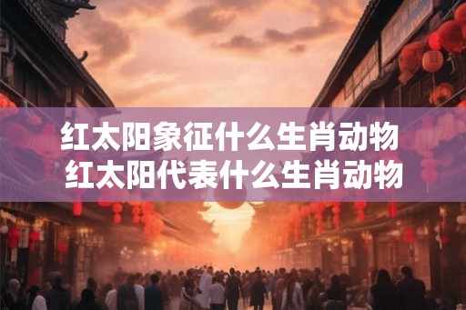 红太阳象征什么生肖动物 红太阳代表什么生肖动物 红太阳象征什么生肖动物 红太阳代表什么生肖动物
