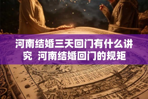 河南结婚三天回门有什么讲究 河南结婚回门的规矩 河南结婚三天回门有什么讲究 河南结婚回门的规矩