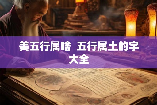 美五行属啥 五行属土的字大全 美五行属啥 五行属土的字大全