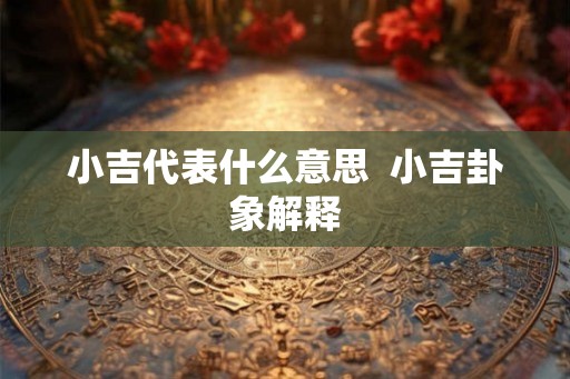 小吉代表什么意思 小吉卦象解释 小吉代表什么意思 小吉卦象解释