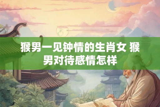 猴男一见钟情的生肖女 猴男对待感情怎样