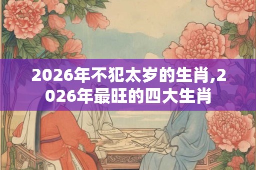2026年不犯太岁的生肖,2026年最旺的四大生肖