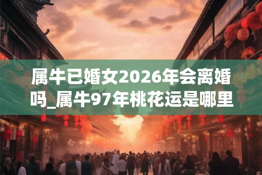 属牛已婚女2026年会离婚吗_属牛97年桃花运是哪里 属牛已婚女2026年会离婚吗_属牛97年桃花运是哪里