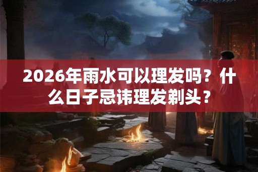 2026年雨水可以理发吗？什么日子忌讳理发剃头？