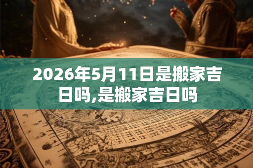 2026年5月11日是搬家吉日吗,是搬家吉日吗