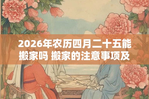 2026年农历四月二十五能搬家吗 搬家的注意事项及讲究