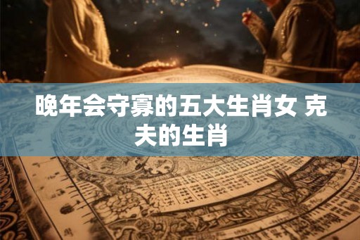 晚年会守寡的五大生肖女 克夫的生肖 晚年会守寡的五大生肖女 克夫的生肖