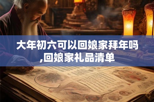 大年初六可以回娘家拜年吗,回娘家礼品清单