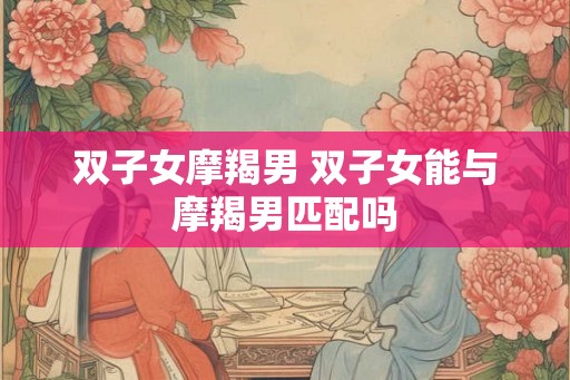 双子女摩羯男 双子女能与摩羯男匹配吗