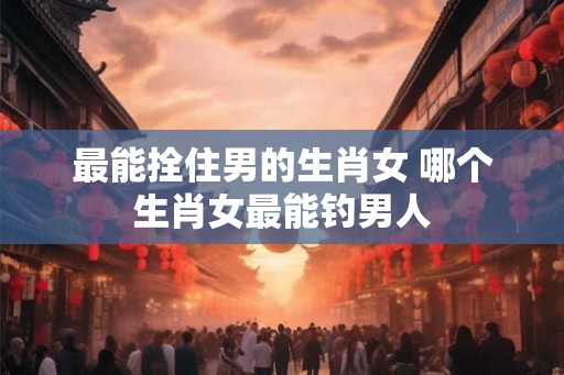 最能拴住男的生肖女 哪个生肖女最能钓男人