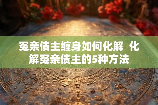 冤亲债主缠身如何化解  化解冤亲债主的5种方法