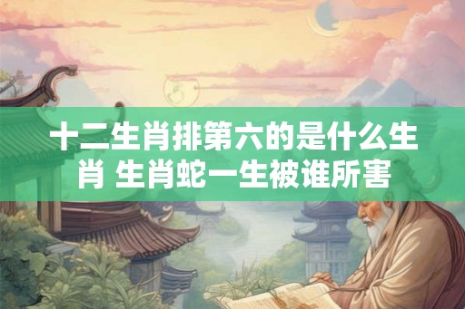 十二生肖排第六的是什么生肖 生肖蛇一生被谁所害