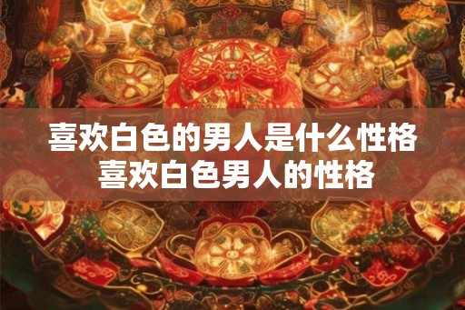 喜欢白色的男人是什么性格 喜欢白色男人的性格 喜欢白色的男人是什么性格 喜欢白色男人的性格