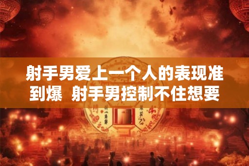 射手男爱上一个人的表现准到爆  射手男控制不住想要你