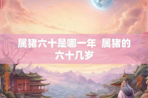 属猪六十是哪一年 属猪的六十几岁 属猪六十是哪一年 属猪的六十几岁