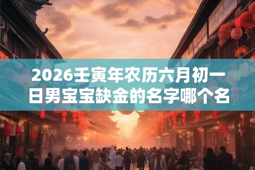 2026壬寅年农历六月初一日男宝宝缺金的名字哪个名字好一点？