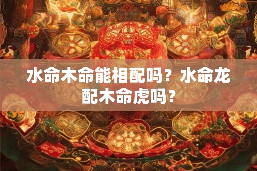 水命木命能相配吗?水命龙配木命虎吗? 水命木命能相配吗?水命龙配木命虎吗?