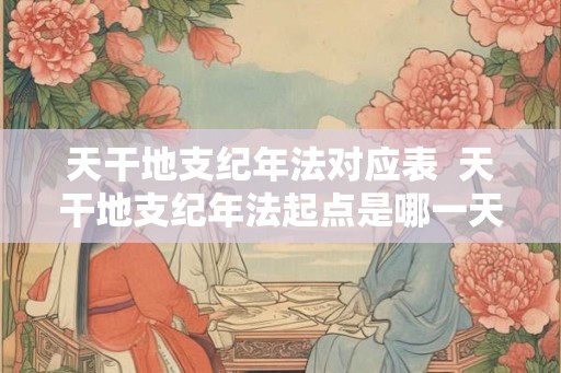 天干地支纪年法对应表  天干地支纪年法起点是哪一天