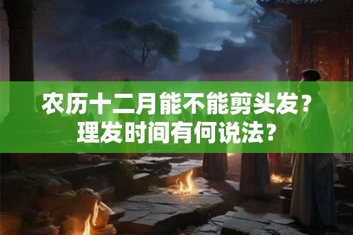 农历十二月能不能剪头发？理发时间有何说法？