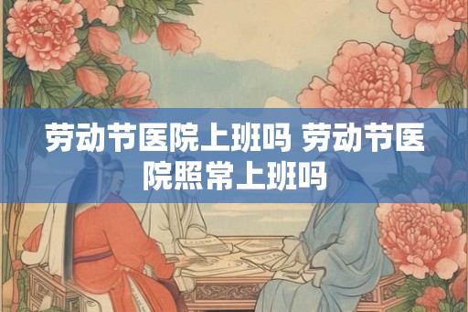劳动节医院上班吗 劳动节医院照常上班吗 劳动节医院上班吗 劳动节医院照常上班吗