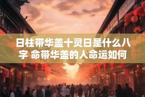 日柱带华盖十灵日是什么八字 命带华盖的人命运如何 日柱带华盖十灵日是什么八字 命带华盖的人命运如何