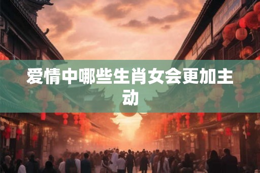 爱情中哪些生肖女会更加主动