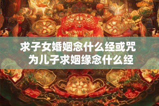 求子女婚姻念什么经或咒 为儿子求姻缘念什么经 求子女婚姻念什么经或咒 为儿子求姻缘念什么经