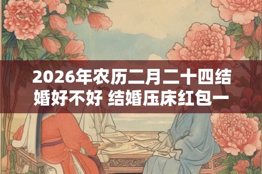 2026年农历二月二十四结婚好不好 结婚压床红包一般多少钱