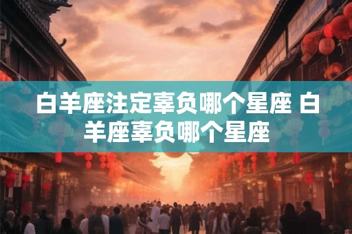 白羊座注定辜负哪个星座 白羊座辜负哪个星座