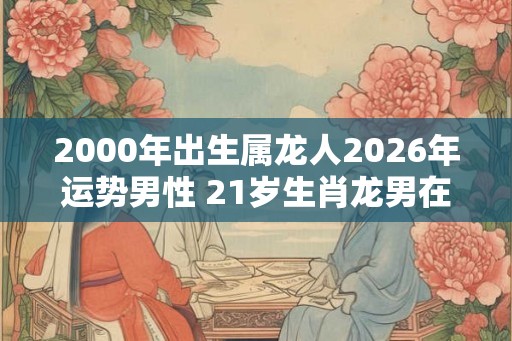 2000年出生属龙人2026年运势男性 21岁生肖龙男在2026年运气如何