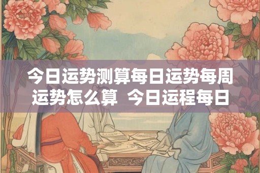 今日运势测算每日运势每周运势怎么算  今日运程每日运势免费测试
