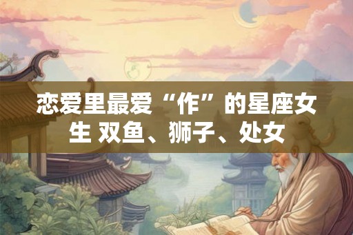 恋爱里最爱“作”的星座女生 双鱼、狮子、处女