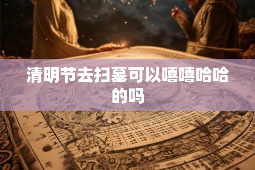 清明节去扫墓可以嘻嘻哈哈的吗 清明节去扫墓可以嘻嘻哈哈的吗