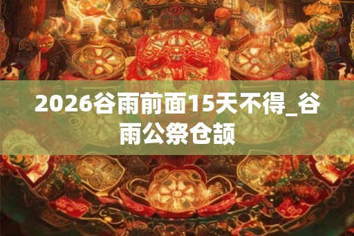 2026谷雨前面15天不得_谷雨公祭仓颉