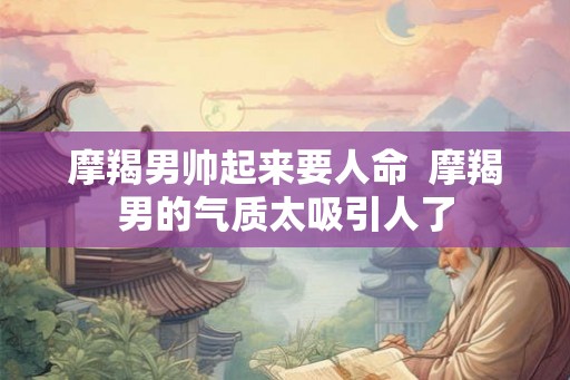 摩羯男帅起来要人命  摩羯男的气质太吸引人了