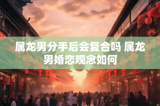 属龙男分手后会复合吗 属龙男婚恋观念如何