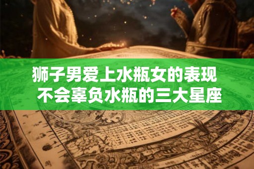 狮子男爱上水瓶女的表现  不会辜负水瓶的三大星座