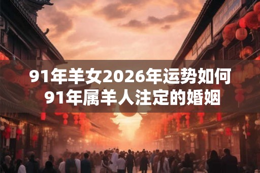 91年羊女2026年运势如何 91年属羊人注定的婚姻