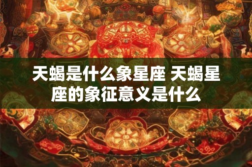 天蝎是什么象星座 天蝎星座的象征意义是什么 天蝎是什么象星座 天蝎星座的象征意义是什么