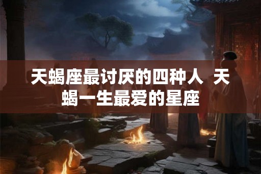 天蝎座最讨厌的四种人  天蝎一生最爱的星座