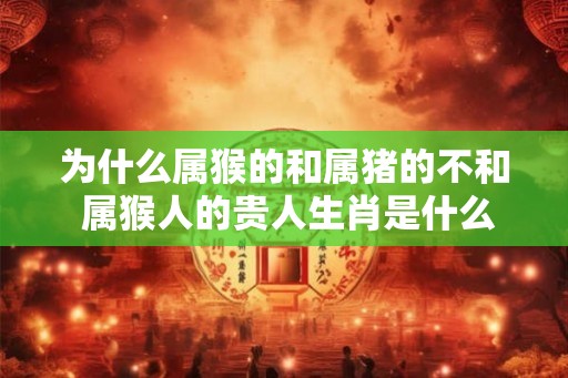 为什么属猴的和属猪的不和 属猴人的贵人生肖是什么