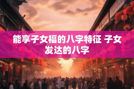能享子女福的八字特征 子女发达的八字 能享子女福的八字特征 子女发达的八字