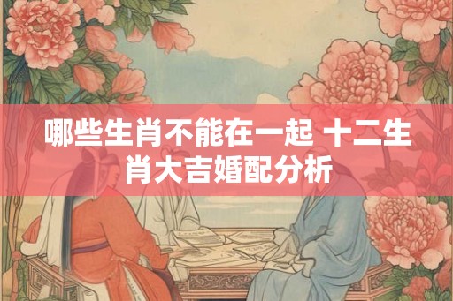 哪些生肖不能在一起 十二生肖大吉婚配分析